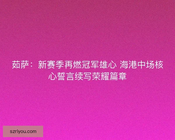 茹萨：新赛季再燃冠军雄心 海港中场核心誓言续写荣耀篇章