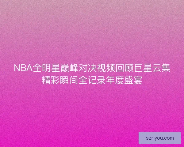 NBA全明星巅峰对决视频回顾巨星云集精彩瞬间全记录年度盛宴