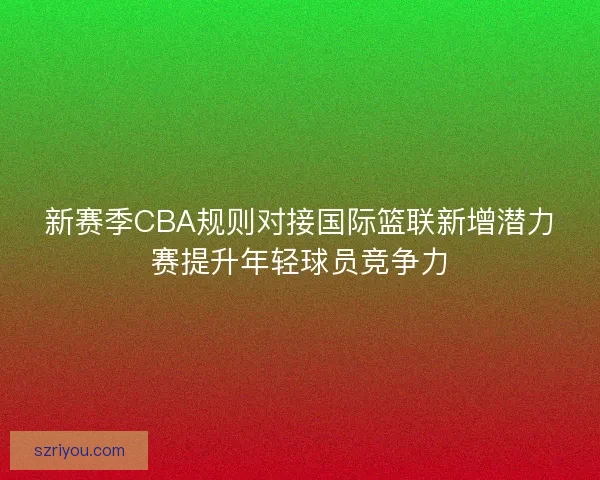 新赛季CBA规则对接国际篮联新增潜力赛提升年轻球员竞争力