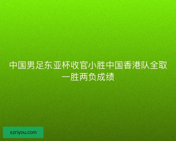 中国男足东亚杯收官小胜中国香港队全取一胜两负成绩