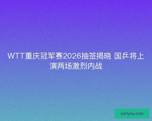 WTT重庆冠军赛2026抽签揭晓 国乒将上演两场激烈内战