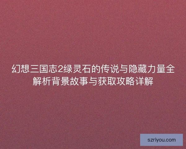 幻想三国志2绿灵石的传说与隐藏力量全解析背景故事与获取攻略详解